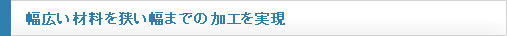 幅広い材料を狹い幅までの加工を?qū)g現(xiàn)